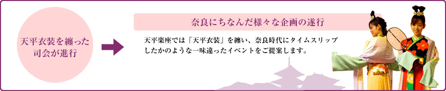 【天平衣装を纏った司会が進行】→【奈良にちなんだ様々な企画の遂行】天平楽座では「天平衣装」を纏い、奈良時代にタイムスリップしたかのような一味違ったイベントをご提案します。